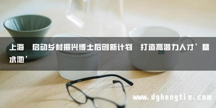 上海 启动乡村振兴博士后创新计划 打造高潜力人才‘蓄水池’